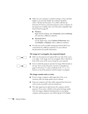 Page 8888Solving Problems
■Make sure your computer’s resolution setting is correct and dual 
display is not activated. Ideally, the resolution should be 
1024 × 768 (for the PowerLite 77c) or 800 × 600 (for the 
PowerLite S5 Series) to match the projector’s native resolution. If 
this option isn’t available, select one of the other compatible video 
formats listed on page 98. 
■Windows:
Right-click the desktop, select 
Properties, click the Settings 
tab, and select a different resolution. 
■Macintosh OS X:
On...
