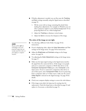 Page 9090Solving Problems
■If further adjustment is needed, you can fine-tune the Tracking 
and 
Sync settings manually using the Signal menu as described 
on page 59. 
1. Fill the screen with an image containing fine detail when 
making these adjustments. For example, in Windows you can 
select a pattern to appear as your desktop background. Or try 
projecting black text on a white background.
2. Adjust the 
Tracking to eliminate vertical stripes. 
3. Adjust the 
Sync to increase the sharpness of the image....