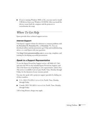 Page 93Solving Problems93
■If you’re running Windows 98SE or Me, you may need to install 
USB drivers from your Windows CD-ROM. After you install the 
drivers, restart both the computer and the projector to 
resynchronize the setup.
Where To Get Help
Epson provides these technical support services:
Internet Support
Visit Epson’s support website for solutions to common problems with 
the PowerLite S5, PowerLite S5+, or PowerLite 77c. You can 
download utilities and documentation, get FAQs and troubleshooting...