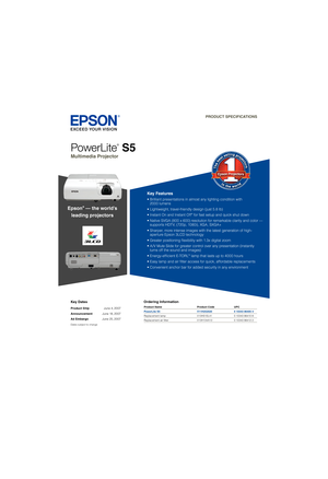 Page 1Key Dates
Product Ship June 4, 2007
Announcement June 18, 2007
Ad Embargo June 25, 2007
Dates subject to change
Ordering Information
PowerLite
®
 S5
Multimedia Projector  
PRODUCT SPECIFICATIONS
Product Name  Product Code  UPC
PowerLite S5  V11H252020  0 10343 86405 4
Replacement lamp  V13H010L41  0 10343 86410 8
Replacement air ﬁ lter  V13H134A13  0 10343 86412 2
Epson® — the world’s
leading projectors
Key Features
• Brilliant presentations in almost any lighting condition with      
  2000 lumens  
•...