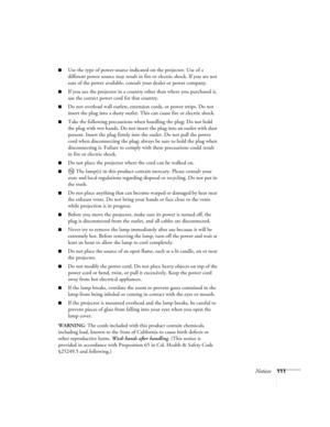 Page 111Notices111
■Use the type of power source indicated on the projector. Use of a 
different power source may result in fire or electric shock. If you are not 
sure of the power available, consult your dealer or power company.
■If you use the projector in a country other than where you purchased it, 
use the correct power cord for that country.
■Do not overload wall outlets, extension cords, or power strips. Do not 
insert the plug into a dusty outlet. This can cause fire or electric shock.
■Take the...