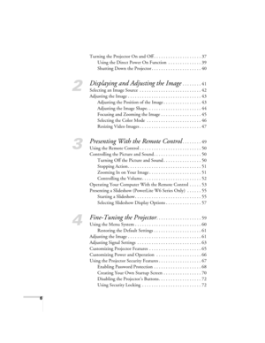 Page 66
Turning the Projector On and Off . . . . . . . . . . . . . . . . . . . . 37
Using the Direct Power On Function  . . . . . . . . . . . . . . 39
Shutting Down the Projector . . . . . . . . . . . . . . . . . . . . . 40
2
Displaying and Adjusting the Image . . . . . . . . 41
Selecting an Image Source  . . . . . . . . . . . . . . . . . . . . . . . . . . 42
Adjusting the Image . . . . . . . . . . . . . . . . . . . . . . . . . . . . . . . 43
Adjusting the Position of the Image . . . . . . . . . . . . . . . ....