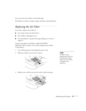 Page 77Maintaining the Projector77
You can remove the air filter to clean both sides
If the filter is too dirty or broken, replace the filter as described below. 
Replacing the Air Filter
You need to replace the air filter if:
■You cannot remove the dust from it
■The air filter is damaged or torn
■You repeatedly see a projected message telling you to clean or 
replace it
Contact your dealer or call Epson at 800-GO-EPSON 
(800-463-7766) to obtain a new air filter. Request part number 
V13H134A13.
1. Turn off the...