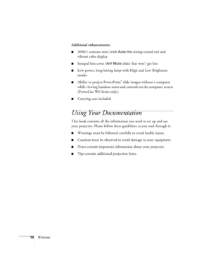 Page 1010WelcomeAdditional enhancements:
■2000:1 contrast ratio (with Auto Iris setting turned on) and 
vibrant color display
■Integral lens cover (A/V Mute slide) that won’t get lost
■Low power, long-lasting lamp with High and Low Brightness 
modes
■Ability to project PowerPoint® slide images without a computer 
while viewing handout notes and controls on the computer screen 
(PowerLite W6 Series only).
■Carrying case included
Using Your Documentation
This book contains all the information you need to set up...