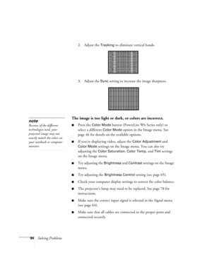 Page 9494Solving Problems2. Adjust the 
Tracking to eliminate vertical bands. 
3. Adjust the 
Sync setting to increase the image sharpness. 
The image is too light or dark, or colors are incorrect.
■Press the Color Mode button (PowerLite W6 Series only) or 
select a different 
Color Mode option in the Image menu. See 
page 46 for details on the available options. 
■If you’re displaying video, adjust the Color Adjustment and 
Color Mode settings on the Image menu. You can also try 
adjusting the 
Color...