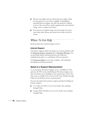 Page 9696Solving Problems
■Dim the room lights and turn off any fluorescent lights. Make 
sure the projector is not in direct sunlight. Strong lighting, 
especially fluorescent lights, may affect the projector’s infrared 
receivers. Also, turn off any nearby equipment that emits infrared 
energy, such as a radiant room heater. 
■If any buttons are held for longer than 30 seconds, the remote 
enters sleep mode. Release any button that is held to wake the 
remote.
Where To Get Help
Epson provides these technical...