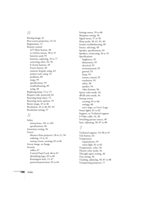 Page 108108Index
R
Raising image, 41
Rear-screen projection, 25, 61
Registration, 15
Remote control
A/V Mute button, 48
as wireless mouse, 50 to 51
batteries used, 95
batteries, replacing, 76 to 77
correcting color, 44, 56
E-Zoom buttons, 49
Freeze button, 49
numeric keypad, using, 63
pointer tool, using, 52
problems, 89
range, 95
specifications, 95
troubleshooting, 89
using, 48
Replacing lamp, 72 to 75
Request code, password, 64
Resetting lamp timer, 75
Resetting menu options, 55
Resize image, 45 to 46...