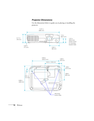 Page 1414Welcome
Projector Dimensions
Use the dimensions below to guide you in placing or installing the 
projector.
3.11 in. 
(79 mm)
3.03 in. 
(77 mm) 11.61 in. 
(295 mm)
3.62 in. 
(92 mm)1.57 in. 
(39.8 mm); 
center of lens 
to mounting 
bracket holes
3.66 in. 
(93 mm)
8.98 in. 
(228 mm)9.59 in. 
(243.5 mm)
0.51 in. 
(13 mm)
1.5 in. 
(38.3 mm)
 5.04 in. (128 mm)
1.48 in. 
(37.5 mm) 0.98 in. 
(25 mm)
Mounting 
screw holes 