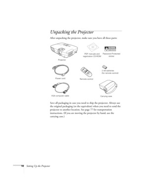 Page 1818Setting Up the Projector
Unpacking the Projector
After unpacking the projector, make sure you have all these parts: 
Save all packaging in case you need to ship the projector. Always use 
the original packaging (or the equivalent) when you need to send the 
projector to another location. See page 77 for transportation 
instructions. (If you are moving the projector by hand, use the 
carrying case.) 
Projector
Remote controlPDF manuals and 
registration CD-ROM
Power cord
VGA computer cable
Password...