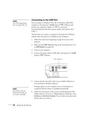 Page 2626Setting Up the Projector
Connecting to the USB Port
You can connect a Windows Vista, XP, or Windows 2000 (SP4) 
computer to the projector’s 
TypeB (square)  USB port and 
project your computer’s display. A USB 2.0 connection 
(recommended) provides better picture quality and response than 
USB 1.1.
The first time you connect a computer to the projector’s USB port, 
software from the projector is installed on your computer. 
1. Follow the instructions beginning on page 36 to turn on the 
projector.
2....
