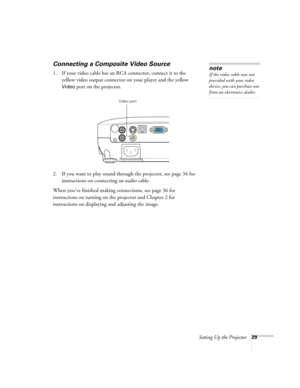 Page 29Setting Up the Projector29
Connecting a Composite Video Source
1. If your video cable has an RCA connector, connect it to the 
yellow video output connector on your player and the yellow 
Video port on the projector.
2. If you want to play sound through the projector, see page 34 for 
instructions on connecting an audio cable.
When you’ve finished making connections, see page 36 for 
instructions on turning on the projector and Chapter 2 for 
instructions on displaying and adjusting the image. 
note
If...