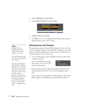 Page 3838Setting Up the Projector2. Choose 
Operation and press Enter. 
3. Choose 
Direct Power On and press Enter.
4. Highlight 
On and press Enter. 
5. Press 
Menu to exit. The setting will take effect the next time you 
plug the projector into a power outlet.
Shutting Down the Projector
This projector incorporates Instant Off technology. To turn it off, you 
can press its Ppower button as described below, unplug it, or turn off 
a power switch that supplies power to the projector. You don’t have to 
wait for...