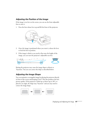 Page 41Displaying and Adjusting the Image41
Adjusting the Position of the Image
If the image is too low on the screen, you can use the front adjustable 
foot to raise it. 
1. Press the foot release lever up and lift the front of the projector.
2. Once the image is positioned where you want it, release the lever 
to lock the foot in position.
3. If the image is tilted or you need to fine-tune the height of the 
image, you can turn the projector’s adjustable rear feet.
Raising the projector may cause the image...