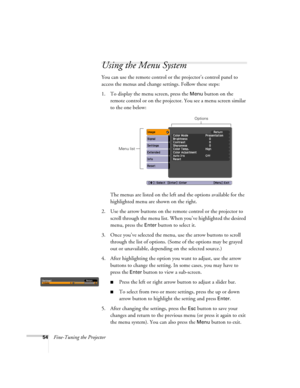 Page 5454Fine-Tuning the Projector
Using the Menu System
You can use the remote control or the projector’s control panel to 
access the menus and change settings. Follow these steps:
1. To display the menu screen, press the 
Menu button on the 
remote control or on the projector. You see a menu screen similar 
to the one below: 
The menus are listed on the left and the options available for the 
highlighted menu are shown on the right.
2. Use the arrow buttons on the remote control or the projector to 
scroll...
