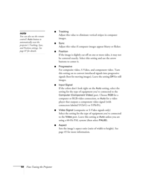 Page 5858Fine-Tuning the Projector
■Tracking
Adjust this value to eliminate vertical stripes in computer 
images.
■Sync
Adjust this value if computer images appear blurry or flicker.
■Position
If the image is slightly cut off on one or more sides, it may not 
be centered exactly. Select this setting and use the arrow 
buttons to center it.
■Progressive
For composite video, S-Video, and component video. Turn 
this setting on to convert interlaced signals into progressive 
signals (best for moving images). Leave...