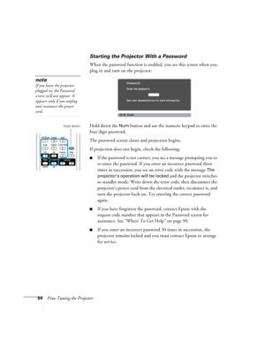 Page 6464Fine-Tuning the Projector
Starting the Projector With a Password
When the password function is enabled, you see this screen when you 
plug in and turn on the projector:
Hold down the 
Num button and use the numeric keypad to enter the 
four digit password.
The password screen closes and projection begins.
If projection does not begin, check the following:
■If the password is not correct, you see a message prompting you to 
re-enter the password. If you enter an incorrect password three 
times in...