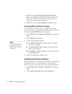 Page 6666Fine-Tuning the Projector7. When the message 
Save this image as the User’s Logo? 
appears, select 
Yes and press Enter. Saving the logo may take a 
few moments. Do not use your projector, remote control, or 
video source while the logo is being saved.
8. When you see the message 
Completed, press Menu to exit. 
Choosing When to Display the Image
After your image is saved, you can set it to display as the startup 
screen, the screen you see when there’s no signal, or the screen you see 
when you press...
