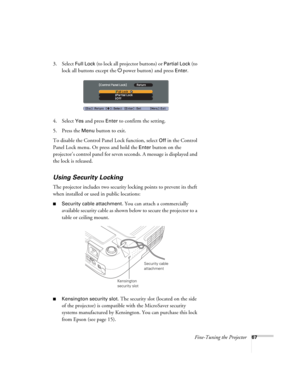 Page 67Fine-Tuning the Projector67
3. Select Full Lock (to lock all projector buttons) or Partial Lock (to 
lock all buttons except the Ppower button) and press 
Enter.
4. Select 
Yes and press Enter to confirm the setting.
5. Press the 
Menu button to exit. 
To disable the Control Panel Lock function, select 
Off in the Control 
Panel Lock menu. Or press and hold the 
Enter button on the 
projector’s control panel for seven seconds. A message is displayed and 
the lock is released.
Using Security Locking
The...