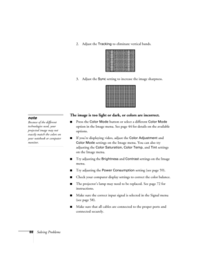 Page 8888Solving Problems2. Adjust the 
Tracking to eliminate vertical bands. 
3. Adjust the 
Sync setting to increase the image sharpness. 
The image is too light or dark, or colors are incorrect.
■Press the Color Mode button or select a different Color Mode 
option in the Image menu. See page 44 for details on the available 
options. 
■If you’re displaying video, adjust the Color Adjustment and 
Color Mode settings on the Image menu. You can also try 
adjusting the 
Color Saturation, Color Temp, and Tint...