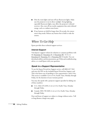 Page 9090Solving Problems
■Dim the room lights and turn off any fluorescent lights. Make 
sure the projector is not in direct sunlight. Strong lighting, 
especially fluorescent lights, may affect the projector’s infrared 
receivers. Also, turn off any nearby equipment that emits infrared 
energy, such as a radiant room heater. 
■If any buttons are held for longer than 30 seconds, the remote 
enters sleep mode. Release any button that is held to wake the 
remote.
Where To Get Help
Epson provides these technical...