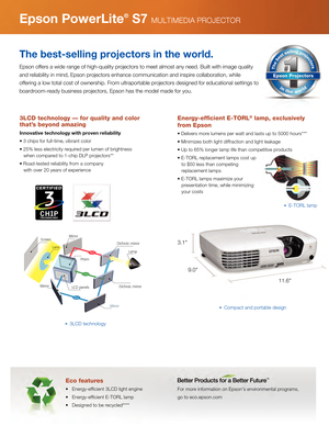 Page 3E-TORL lamp
Red
Green
Blue
ScreenLens
Prism
Mirror LCD panels
MirrorDichroic mirror
Dichroic mirror
Lamp
Mirror
Eco features
•   Energy-efficient 3LCD light engine
•   Energy-efficient E-TORL lamp
•   Designed to be recycled****
For more information on Epson’s environmental programs, 
go to eco.epson.com
Epson PowerLite® S7 MULTIMEDIA PROJECTOR
The best-selling projectors in the world.
Epson offers a wide range of high-quality projectors to meet almost any \
need. Built with image quality 
and...