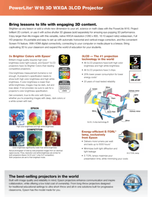 Page 2PowerLite® W16 3D WXGA 3LCD Projector
The	best-selling	projectors	in	the	world
Built	with	image	quality	and	reliability	in	mind,	Epson	projectors	enhance	communication	and	inspire	
collaboration,	while	offering	a	low	total	cost	of	ownership.	From	long-throw	projectors	designed	
for	traditional	educational	settings	to	ultra-short-throw	and	all-in-one	solutions	built	for	progressive	
classrooms,	Epson	has	the	model	made	for	you.
3LCD — The #1 projection 
technology in the world
•	 All	3LCD	projectors	have...