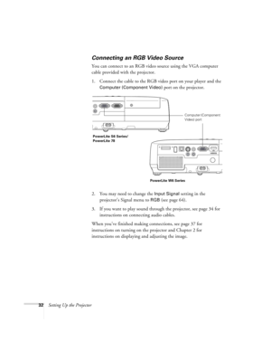 Page 3232Setting Up the Projector
Connecting an RGB Video Source
You can connect to an RGB video source using the VGA computer 
cable provided with the projector.
1. Connect the cable to the RGB video port on your player and the 
Computer (Component Video) port on the projector.
2. You may need to change the 
Input Signal setting in the 
projector’s Signal menu to 
RGB (see page 64).
3. If you want to play sound through the projector, see page 34 for 
instructions on connecting audio cables.
When you’ve...