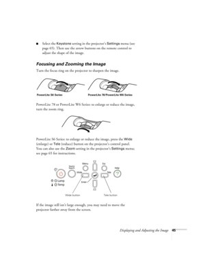 Page 45Displaying and Adjusting the Image45
■Select the Keystone setting in the projector’s Settings menu (see 
page 65). Then use the arrow buttons on the remote control to 
adjust the shape of the image.
Focusing and Zooming the Image
Turn the focus ring on the projector to sharpen the image.
PowerLite 78 or PowerLite W6 Series: to enlarge or reduce the image, 
turn the zoom ring.
PowerLite S6 Series: to enlarge or reduce the image, press the 
Wide 
(enlarge) or 
Tele (reduce) button on the projector’s...