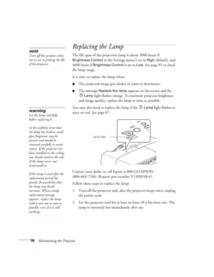 Page 7878Maintaining the Projector
Replacing the Lamp
The life span of the projection lamp is about 3000 hours if 
Brightness Control in the Settings menu is set to High (default), and 
4000 hours if 
Brightness Control is set to Low. See page 81 to check 
the lamp usage.
It is time to replace the lamp when: 
■The projected image gets darker or starts to deteriorate.
■The message Replace the lamp appears on the screen and the 
Lamp light flashes orange. To maintain projector brightness 
and image quality,...