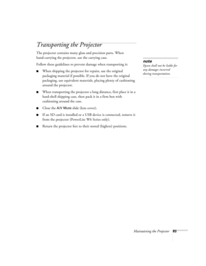 Page 83Maintaining the Projector83
Transporting the Projector
The projector contains many glass and precision parts. When 
hand-carrying the projector, use the carrying case.
Follow these guidelines to prevent damage when transporting it: 
■When shipping the projector for repairs, use the original 
packaging material if possible. If you do not have the original 
packaging, use equivalent materials, placing plenty of cushioning 
around the projector.
■When transporting the projector a long distance, first place...