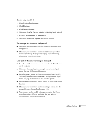 Page 91Solving Problems91
If you’re using Mac OS X:
1. Open 
System Preferences. 
2. Click 
Displays.
3. Click 
Detect Displays. 
4. Make sure the 
VGA Display or Color LCD dialog box is selected.
5. Click the 
Arrangement or Arrange tab.
6. Make sure the 
Mirror Displays checkbox is selected. 
The message Not Supported is displayed.
■Make sure the correct input signal is selected in the Signal menu 
(see page 63).
■Make sure your computer’s resolution and frequency or refresh 
rate is supported by the...