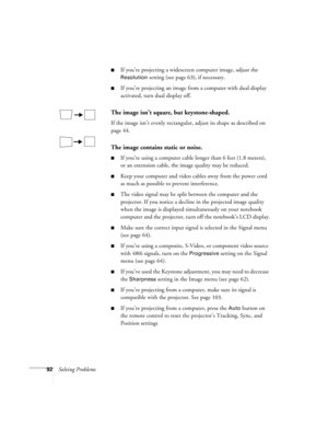 Page 9292Solving Problems
■If you’re projecting a widescreen computer image, adjust the 
Resolution setting (see page 63), if necessary.
■If you’re projecting an image from a computer with dual display 
activated, turn dual display off.
The image isn’t square, but keystone-shaped.
If the image isn’t evenly rectangular, adjust its shape as described on 
page 44.
The image contains static or noise.
■If you’re using a computer cable longer than 6 feet (1.8 meters), 
or an extension cable, the image quality may be...