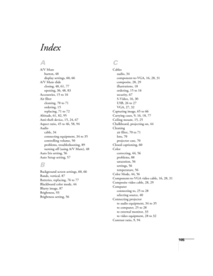 Page 105105
Index
A
A/V Mute
button, 48
display settings, 60, 66
A/V Mute slide
closing, 48, 61, 77
opening, 36, 48, 83
Accessories, 15 to 16
Air filter
cleaning, 70 to 71
ordering, 15
replacing, 71 to 72
Altitude, 61, 82, 95
Anti-theft device, 15, 24, 67
Aspect ratio, 45 to 46, 58, 94
Audio
cable, 34
connecting equipment, 34 to 35
controlling volume, 50
problems, troubleshooting, 89
turning off (using A/V Mute), 48
Auto Iris setting, 56
Auto Setup setting, 57
B
Background screen settings, 60, 66
Bands,...