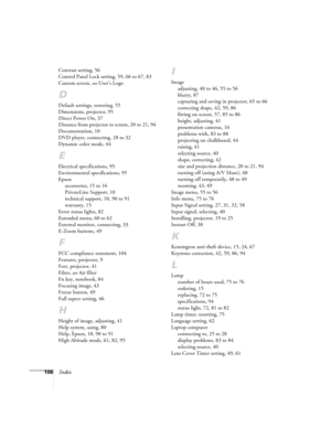 Page 106106Index
Contrast setting, 56
Control Panel Lock setting, 59, 66 to 67, 83
Custom screen, see User’s Logo
D
Default settings, restoring, 55
Dimensions, projector, 95
Direct Power On, 37
Distance from projector to screen, 20 to 21, 94
Documentation, 10
DVD player, connecting, 28 to 32
Dynamic color mode, 44
E
Electrical specifications, 95
Environmental specifications, 95
Epson
accessories, 15 to 16
PrivateLine Support, 10
technical support, 10, 90 to 91
warranty, 15
Error status lights, 82
Extended menu,...