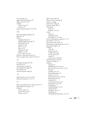 Page 107Index107 Lens, cleaning, 70
Light output specifications, 93
Lights, status, 81 to 82
Locking
buttons, 66 to 67
projector, 67
Logo, saving on projector, 65 to 66
M
Macintosh display problems, 85
Manuals, 10
Menus
changing settings, 54
default settings, restoring, 55
Extended, 60 to 62
Image, 55 to 56
Info, 75 to 76
Reset, 55, 75
Settings, 59 to 60
Signal, 57 to 58
User’s Logo, 65 to 66
Monitor, connecting external, 33
Mouse, using remote control as, 50 to 51
N
No Signal message, 84 to 85
Noise level, 94...