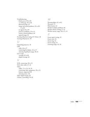 Page 109Index109 Troubleshooting
blank screen, 83 to 84
cut-off image, 85 to 86
distorted image, 42
image and sound problems, 83 to 89, 
?? to 89
no signal, 84 to 85
projector problems, 79 to 91
remote control problems, 89
tapered image, 42
Turning off picture (using A/V Mute), 48
Turning off projector, 38
U
Unpacking projector, 18
USB
cable, 26 to 27
connecting for display, 26 to 27
selecting TypeB port usage, 50, 61
User’s Logo
creating, 65 to 66
display settings, 66
V
VCR, connecting, 28 to 32
VGA video...