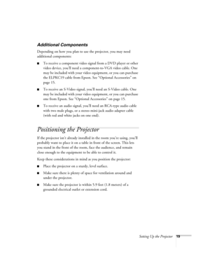 Page 19Setting Up the Projector19
Additional Components
Depending on how you plan to use the projector, you may need 
additional components:
■To receive a component video signal from a DVD player or other 
video device, you’ll need a component-to-VGA video cable. One 
may be included with your video equipment, or you can purchase 
the ELPKC19 cable from Epson. See “Optional Accessories” on 
page 15.
■To receive an S-Video signal, you’ll need an S-Video cable. One 
may be included with your video equipment, or...