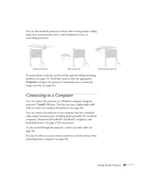 Page 25Setting Up the Projector25
You can also install the projector in three other viewing setups: ceiling 
projection, rear projection onto a semi-transparent screen, or 
rear/ceiling projection.
To project from overhead, you’ll need the optional ceiling mounting 
hardware (see page 15). You’ll also need to select the appropriate 
Projection setting in the projector’s Extended menu to orient the 
image correctly (see page 61).
Connecting to a Computer
You can connect the projector to a Windows computer using...