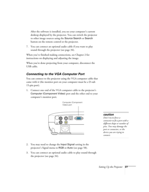 Page 27Setting Up the Projector27
After the software is installed, you see your computer’s current 
desktop displayed by the projector. You can switch the projector 
to other image sources using the 
Source Search or Search 
button on the remote control or the projector.
7. You can connect an optional audio cable if you want to play 
sound through the projector (see page 34). 
When you’ve finished making connections, see Chapter 2 for 
instructions on displaying and adjusting the image.
When you’re done...