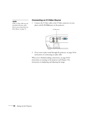 Page 3030Setting Up the Projector
Connecting an S-Video Source
1. Connect the S-Video cable to the S-Video connector on your 
player and the 
S-Video port on the projector.
2. If you want to play sound through the projector, see page 34 for 
instructions on connecting an audio cable.
When you’ve finished making connections, see page 36 for 
instructions on turning on the projector and Chapter 2 for 
instructions on displaying and adjusting the image. 
note
If the S-Video cable was not 
provided with your video...