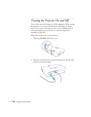 Page 3636Setting Up the Projector
Turning the Projector On and Off 
Turn on any connected computer or video equipment before starting 
the projector so it can automatically detect and display the image 
source. If you turn on the projector first, or have multiple pieces of 
connected equipment, you may have to select the image source 
manually (see page 40). 
Follow these steps to turn on the projector:
1. Open the 
A/V Mute slide (lens cover).
2. Plug one end of the power cord into the projector, and the other...