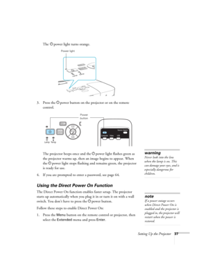 Page 37Setting Up the Projector37
The Ppower light turns orange.
3. Press the Ppower button on the projector or on the remote 
control.
The projector beeps once and the Ppower light flashes green as 
the projector warms up, then an image begins to appear. When 
the Ppower light stops flashing and remains green, the projector 
is ready for use. 
4. If you are prompted to enter a password, see page 64.
Using the Direct Power On Function
The Direct Power On function enables faster setup. The projector 
starts up...