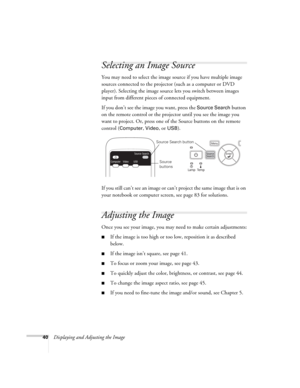 Page 4040Displaying and Adjusting the Image
Selecting an Image Source
You may need to select the image source if you have multiple image 
sources connected to the projector (such as a computer or DVD 
player). Selecting the image source lets you switch between images 
input from different pieces of connected equipment. 
If you don’t see the image you want, press the 
Source Search button 
on the remote control or the projector until you see the image you 
want to project. Or, press one of the Source buttons on...