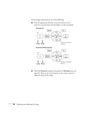 Page 4242Displaying and Adjusting the ImageIf your image is distorted, do one of the following:
■Press the appropriate keystone correction button on the 
projector’s control panel until the shape is evenly rectangular.
■Select the Keystone setting in the projector’s Settings menu (see 
page 59). Then use the arrow buttons on the remote control to 
adjust the shape of the image.
Keystone correction 
buttons
PowerLite S7
PowerLite 79/PowerLite W7
Keystone correction 
buttons 