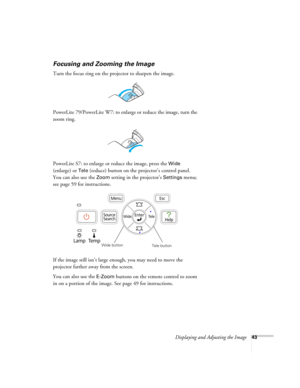 Page 43Displaying and Adjusting the Image43
Focusing and Zooming the Image
Turn the focus ring on the projector to sharpen the image.
PowerLite 79/PowerLite W7: to enlarge or reduce the image, turn the 
zoom ring.
PowerLite S7: to enlarge or reduce the image, press the 
Wide 
(enlarge) or 
Tele (reduce) button on the projector’s control panel. 
You can also use the 
Zoom setting in the projector’s Settings menu; 
see page 59 for instructions.
If the image still isn’t large enough, you may need to move the...