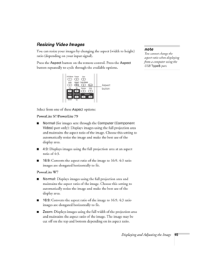 Page 45Displaying and Adjusting the Image45
Resizing Video Images
You can resize your images by changing the aspect (width to height) 
ratio (depending on your input signal).
Press the 
Aspect button on the remote control. Press the Aspect 
button repeatedly to cycle through the available options.
Select from one of these 
Aspect options:
PowerLite S7/PowerLite 79
■Normal (for images sent through the Computer (Component 
Video)
 port only): Displays images using the full projection area 
and maintains the...