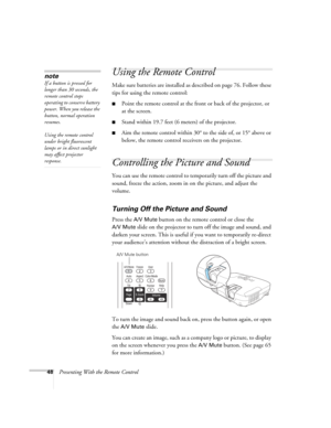 Page 4848Presenting With the Remote Control
Using the Remote Control
Make sure batteries are installed as described on page 76. Follow these 
tips for using the remote control: 
■Point the remote control at the front or back of the projector, or 
at the screen.
■Stand within 19.7 feet (6 meters) of the projector.
■Aim the remote control within 30° to the side of, or 15° above or 
below, the remote control receivers on the projector.
Controlling the Picture and Sound
You can use the remote control to temporarily...