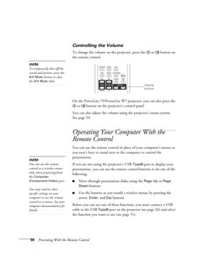 Page 5050Presenting With the Remote Control
Controlling the Volume
To change the volume on the projector, press the   or   button on 
the remote control. 
On the PowerLite 79/PowerLite W7 projector, you can also press the 
 or   button on the projector’s control panel
You can also adjust the volume using the projector’s menu system. 
Seepage59. 
Operating Your Computer With the 
Remote Control
You can use the remote control in place of your computer’s mouse so 
you won’t have to stand next to the computer to...