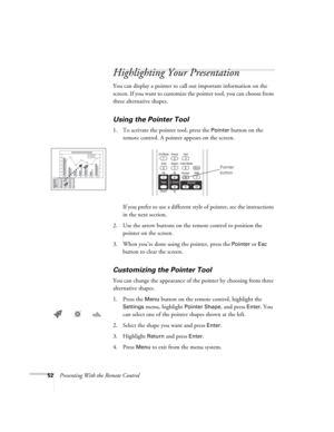 Page 5252Presenting With the Remote Control
Highlighting Your Presentation
You can display a pointer to call out important information on the 
screen. If you want to customize the pointer tool, you can choose from 
three alternative shapes.
Using the Pointer Tool
1. To activate the pointer tool, press the Pointer button on the 
remote control. A pointer appears on the screen.
If you prefer to use a different style of pointer, see the instructions 
in the next section.
2. Use the arrow buttons on the remote...