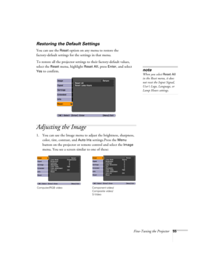 Page 55Fine-Tuning the Projector55
Restoring the Default Settings
You can use the Reset option on any menu to restore the 
factory-default settings for the settings in that menu.
To restore all the projector settings to their factory-default values, 
select the 
Reset menu, highlight Reset All, press Enter, and select 
Yes to confirm.
Adjusting the Image
1. You can use the Image menu to adjust the brightness, sharpness, 
color, tint, contrast, and 
Auto Iris settings.Press the Menu 
button on the projector or...